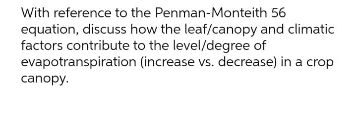 With reference to the Penman-Monteith 56
equation, discuss how the leaf/canopy and climatic
factors contribute to the level/degree of
evapotranspiration (increase vs. decrease) in a crop
canopy.
