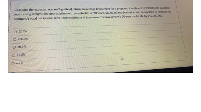 Calculate the expected accounting rate of return on average investment for a proposed investment of $9.000,000 in a fued
asset, using straight line depreciation with a useful life of 20 years, $600,000 residual value, and is expected to increase the
company's total net income (after depreciation and taxes) over the investment's 20-year useful life by $12,000,00.
O 12.5%
O 250.0%
O 18.0%
O 14.3%
O 6.7%
