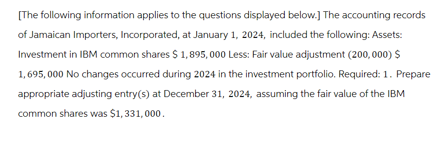 [The following information applies to the questions displayed below.] The accounting records
of Jamaican Importers, Incorporated, at January 1, 2024, included the following: Assets:
Investment in IBM common shares $ 1,895,000 Less: Fair value adjustment (200,000) $
1,695,000 No changes occurred during 2024 in the investment portfolio. Required: 1. Prepare
appropriate adjusting entry(s) at December 31, 2024, assuming the fair value of the IBM
common shares was $1,331, 000.