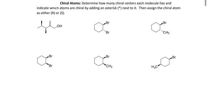 Chiral Atoms: Determine how many chiral centers each molecule has and
indicate wnich atoms are chiral by adding an asterisk (*) next to it. Then assign the chiral atom
as either (R) or (S).
Br
Br
он
"Br
"CHa
Br
Br
Br
Br
CH3
