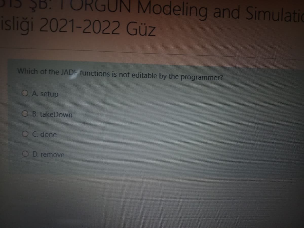RGUN Modeling and Simulatic
isliği 2021-2022 Güz
Which of the JADE functions is not editable by the programmer?
O A. setup
O B. takeDown
OC. done
O D. remove
