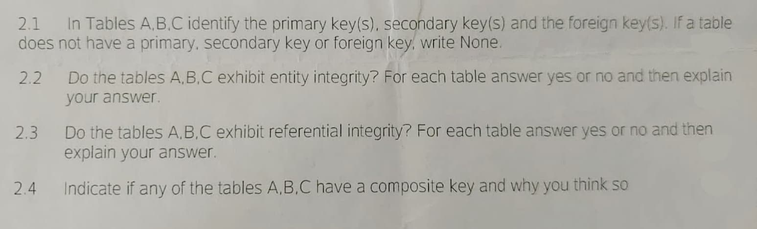 2.1 In Tables A,B,C identify the primary key(s), secondary key(s) and the foreign key(s). If a table
does not have a primary, secondary key or foreign key, write None.
2.2
Do the tables A,B,C exhibit entity integrity? For each table answer yes or no and then explain
your answer.
2.3 Do the tables A,B,C exhibit referential integrity? For each table answer yes or no and then
explain your answer.
Indicate if any of the tables A,B,C have a composite key and why you think so
2.4