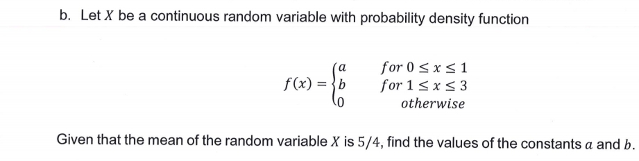 b. Let X be a continuous random variable with probability density function
for 0 < x < 1
for 1< x< 3
f (x) = {b
otherwise
Given that the mean of the random variable X is 5/4, find the values of the constants a and b.
