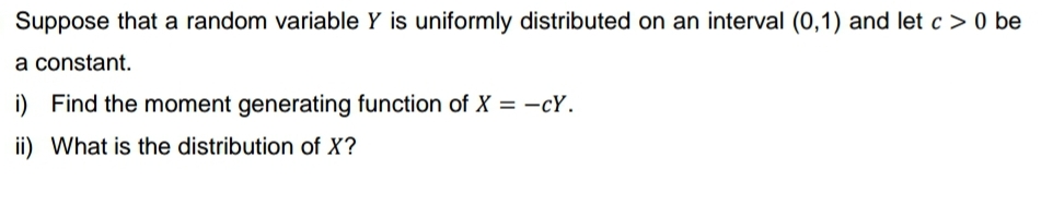 Suppose that a random variable Y is uniformly distributed on an interval (0,1) and let c> 0 be
a constant.
i) Find the moment generating function of X = -cY.
ii) What is the distribution of X?
