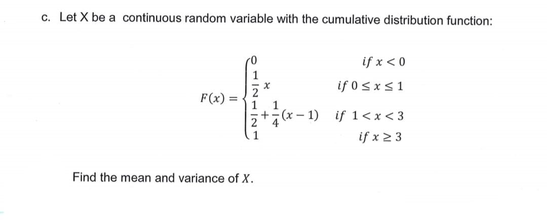 c. Let X be a continuous random variable with the cumulative distribution function:
if x < 0
1
if 0 < x < 1
F(x) :
2
1
+
(x – 1) if 1< x < 3
4
1
if x 2 3
Find the mean and variance of X.
