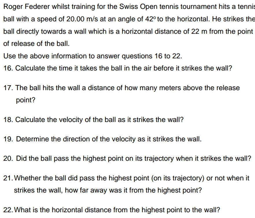 Roger Federer whilst training for the Swiss Open tennis tournament hits a tennis
ball with a speed of 20.00 m/s at an angle of 42° to the horizontal. He strikes the
s at
ball directly towards a wall which is a horizontal distance of 22 m from the point
of release of the ball.
Use the above information to answer questions 16 to 22.
16. Calculate the time it takes the ball in the air before it strikes the wall?
17. The ball hits the wall a distance of how many meters above the release
point?
18. Calculate the velocity of the ball as it strikes the wall?
19. Determine the direction of the velocity as it strikes the wall.
20. Did the ball pass the highest point on its trajectory when it strikes the wall?
21. Whether the ball did pass the highest point (on its trajectory) or not when it
strikes the wall, how far away was it from the highest point?
22. What is the horizontal distance from the highest point to the wall?

