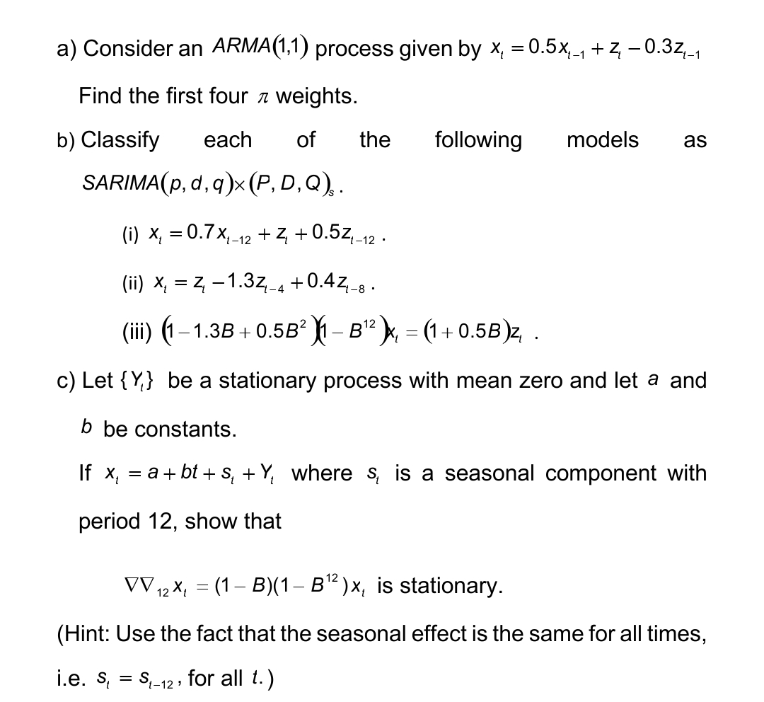a) Consider an ARMA(1,1) process given by x₁ = 0.5x-₁ + z — 0.3z_₁
Find the first four weights.
b) Classify each of the
SARIMA(p, d, q)x(P, D,Q),.
(i) x₁ = 0.7 X₁-12 + Z₁ +0.5Z₁-12.
(ii) x₁ = Z₁ -1.3z₁-4 +0.4Z₁-8.
(iii) (1 – 1.3B + 0.5B² )|1 − B¹² )x₁ = (1 + 0.5B)z, .
c) Let {Y} be a stationary process with mean zero and let a and
b be constants.
If x₁ = a + bt + S₁ + Y, where s, is a seasonal component with
period 12, show that
following models as
12
VV ₁2 x₁ = (1-B)(1 – B¹²)x, is stationary.
12
(Hint: Use the fact that the seasonal effect is the same for all times,
i.e. s₁
St-12, for all t.)
=