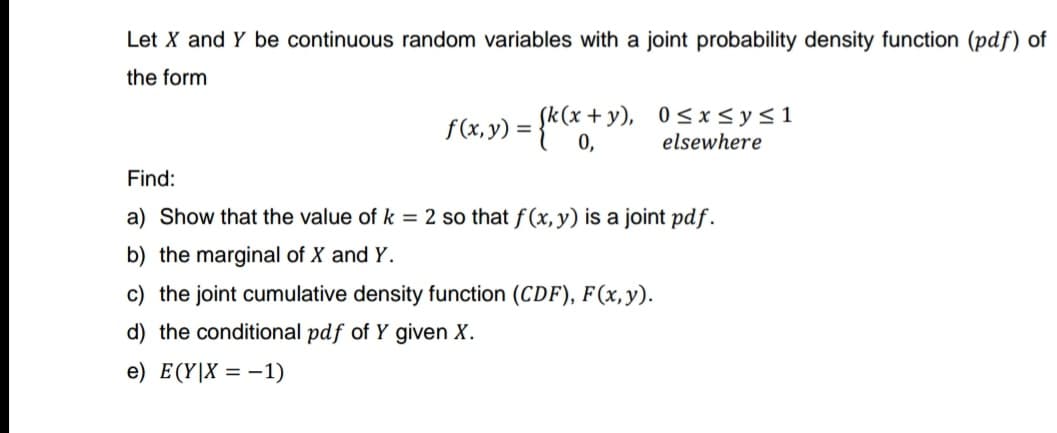 Let X and Y be continuous random variables with a joint probability density function (pdf) of
the form
f(x,y) = (k(x+y), 0≤x≤y≤1
0,
elsewhere
Find:
a) Show that the value of k = 2 so that f(x, y) is a joint pdf.
b) the marginal of X and Y.
c) the joint cumulative density function (CDF), F(x, y).
d) the conditional pdf of Y given X.
e) E(Y|X = -1)