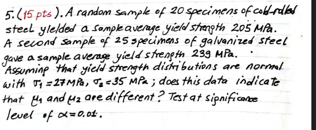 5:(15 pts ). A random sample of 20 specimens of colrled
steel ylelded a sample average yicld strength 205 Ma.
A second sample of 25 specimens of galvanized steel
gave a sample average yield strenp th 239 MPa.
Assuming that yield strength distributions are normal
with og =27MPO, Jg <35 MPa ; does this data indicate
that My and Mz are different? Testat sipnificance
level of d=0,01 .
