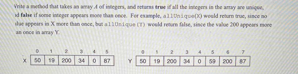 Vrite a method that takes an array A of integers, and returns true if all the integers in the array are unique,
id false if some integer appears more than once. For example, all Unique (X) would return true, since no
alue appears in X more than once, but allUnique (Y) would return false, since the value 200 appears more
an once in array Y.
X
0
50
1
2
3
19 200 34
4
5
0 87
0
Y 50
1
19
2
200
3 4 5
59
34 0
6
200
7
87