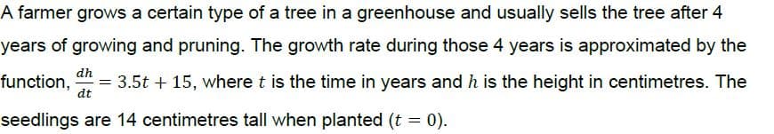 A farmer grows a certain type of a tree in a greenhouse and usually sells the tree after 4
years of growing and pruning. The growth rate during those 4 years is approximated by the
dh
function, = 3.5t + 15, where t is the time in years and h is the height in centimetres. The
dt
seedlings are 14 centimetres tall when planted (t = 0).