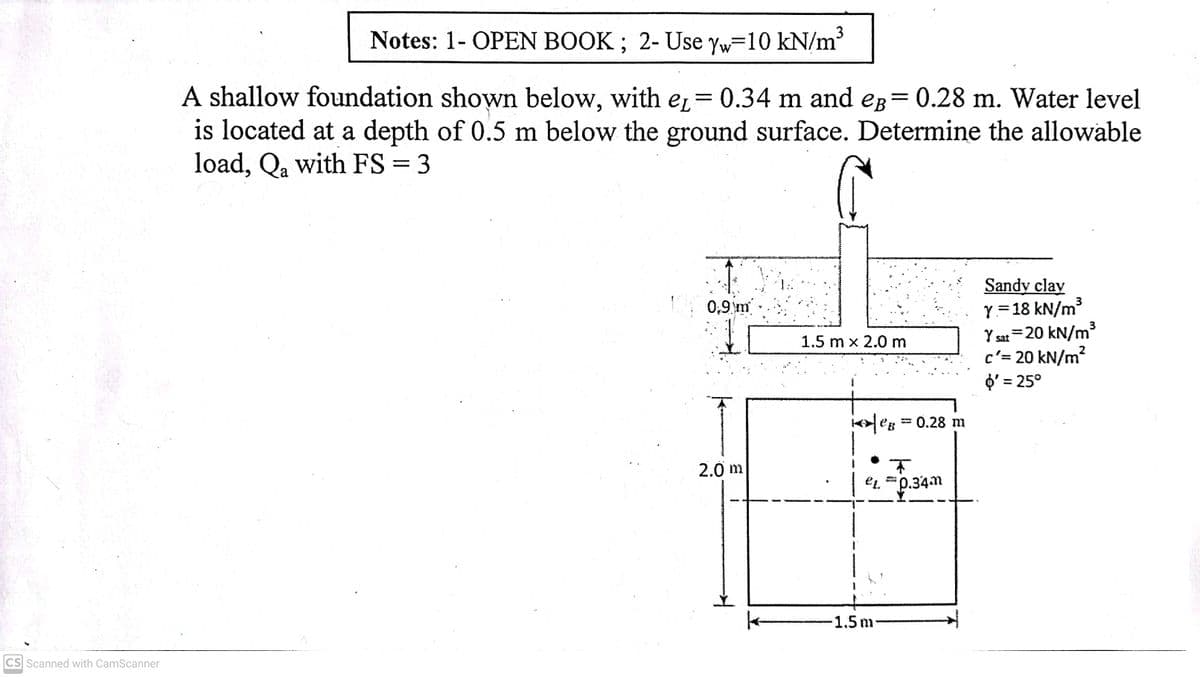 3
Notes: 1- OPEN BOOK ; 2- Use yw=10 kN/m
A shallow foundation shown below, with e,= 0.34 m and eg= 0.28 m. Water level
is located at a depth of 0.5 m below the ground surface. Determine the allowable
load, Qa with FS = 3
Sandy clay
Y=18 kN/m3
3
Y sat =20 kN/m³
0,9 m
1.5 m x 2.0 m
c'= 20 kN/m?
O' = 25°
K어le8 = 0.28 m
2.0 m
Et. *p.34m
-1.5m
CS Scanned with CamScanner
