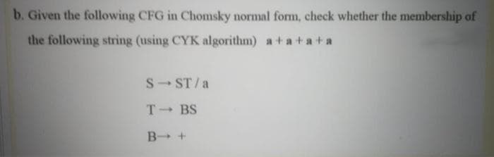 b. Given the following CFG in Chomsky normal form, check whether the membership of
the following string (using CYK algorithm) a+ a+a+ a
S- ST/a
T- BS
B +
