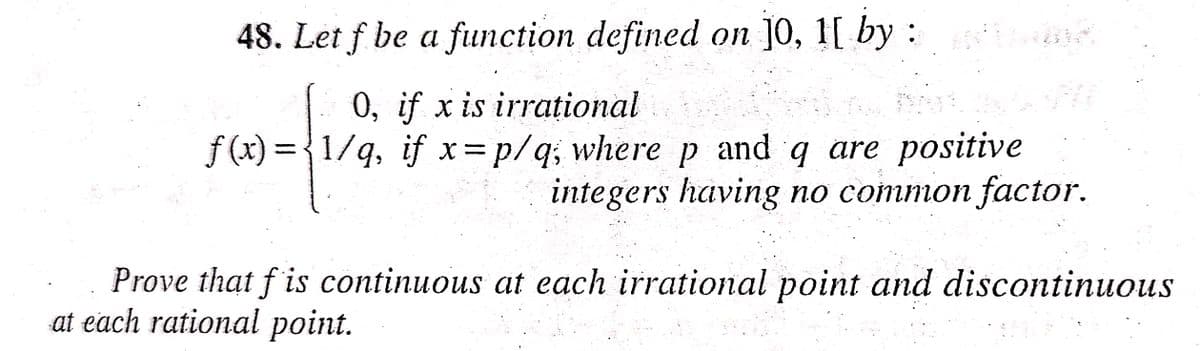 48. Let f be a function defined on ]0, 1[ by :
0, if x is irrational
f (x) = {1/g, if x=p/q; where p and q are positive
integers having no common factor.
Prove that f is continuous at each irrational point and discontinuous
at each rational point.

