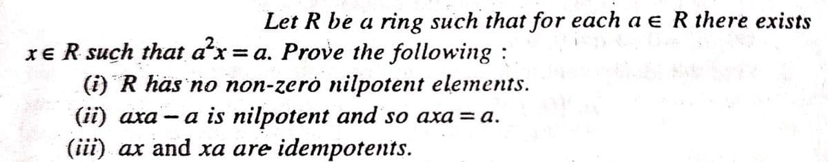 Let R be a ring such that for each a e R there exists
XE R such that ax = a. Prove the following :
(i) R häs no non-zerò nilpotent elements.
a is nilpotent and so axa = a.
(ii) aхa
(iii) ax and xa are idempotents.
