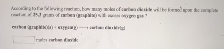 According to the following reaction, how many moles of carbon dioxide will be formed upon the complete
reaction of 25.3 grams of carbon (graphite) with excess oxygen gas ?
carbon (graphite)(s) + oxygen(g) -
→ carbon dioxide(g)
moles carbon dioxide
