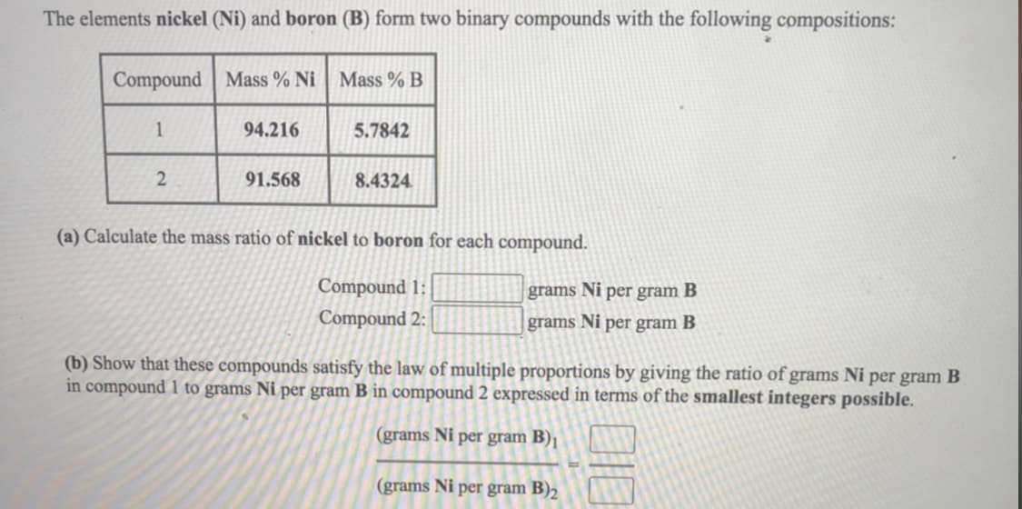 The elements nickel (Ni) and boron (B) form two binary compounds with the following compositions:
Compound Mass % Ni
Mass % B
1
94.216
5.7842
2
91.568
8.4324
(a) Calculate the mass ratio of nickel to boron for each compound.
Compound 1:
grams Ni per gram B
Compound 2:
grams Ni per gram B
(b) Show that these compounds satisfy the law of multiple proportions by giving the ratio of grams Ni per gram B
in compound 1 to grams Ni per gram B in compound 2 expressed in terms of the smallest integers possible.
(grams Ni per gram B)1
(grams Ni per gram B)2
