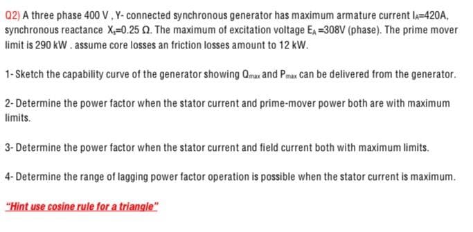 Q2) A three phase 400 V, Y- connected synchronous generator has maximum armature current lA=420A,
synchronous reactance X,=0.25 Q. The maximum of excitation voltage EA =308V (phase). The prime mover
limit is 290 kW. assume core losses an friction losses amount to 12 kW.
1- Sketch the capability curve of the generator showing Qmax and Pmax can be delivered from the generator.
2- Determine the power factor when the stator current and prime-mover power both are with maximum
limits.
3- Determine the power factor when the stator current and field current both with maximum limits.
4- Determine the range of lagging power factor operation is possible when the stator current is maximum.
"Hint use cosine rule for a triangle"
