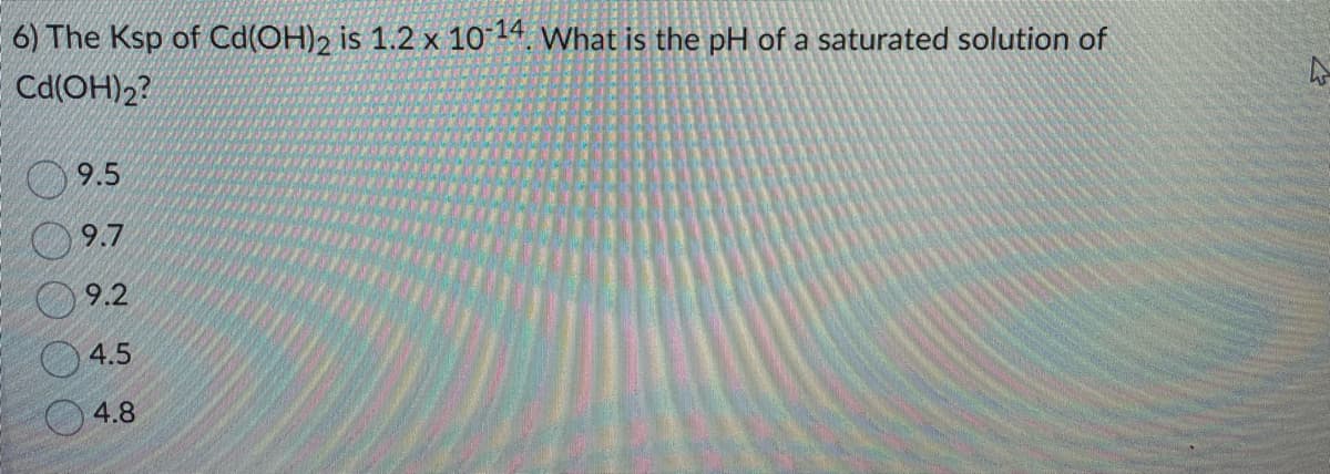 6) The Ksp of Cd(OH)2 is 1.2 x 10-14. What is the pH of a saturated solution of
Cd(OH)2?
9.5
9.7
9.2
4.5
4.8
4