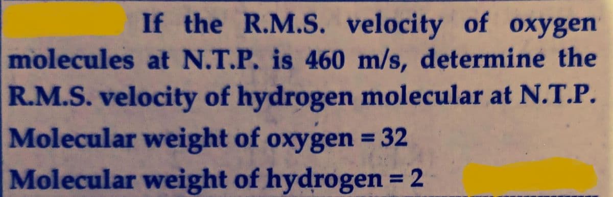 If the R.M.S. velocity of oxygen
molecules at N.T.P. is 460 m/s, determine the
R.M.S. velocity of hydrogen molecular at N.T.P.
Molecular weight of oxygen = 32
%3D
Molecular weight of hydrogen = 2
