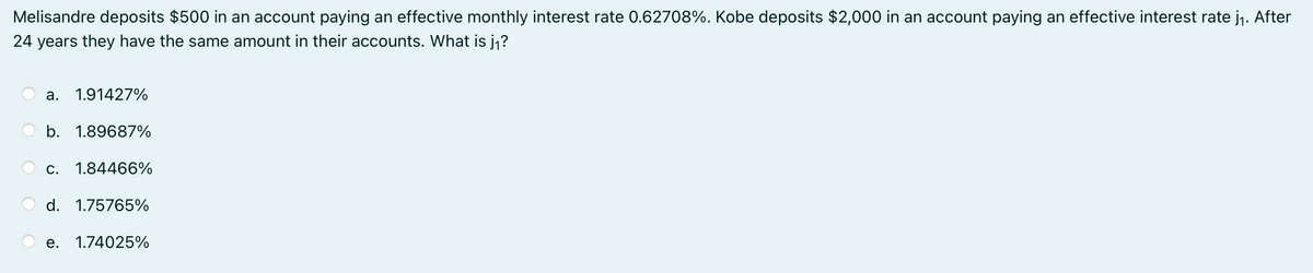 Melisandre deposits $500 in an account paying an effective monthly interest rate 0.62708%. Kobe deposits $2,000 in an account paying an effective interest rate j₁. After
24 years they have the same amount in their accounts. What is j₁?
a. 1.91427%
b. 1.89687%
C. 1.84466%
d. 1.75765%
e. 1.74025%