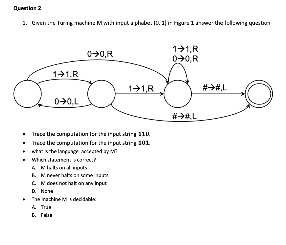 Question 2
1. Given the Turing machine M with input alphabet {0, 1} in Figure 1 answer the following question
11,R
0→0,R
0>0,R
1>1,R
1-1,R
#>#,L
0>0,L
#>#,L
Trace the computation for the input string 110.
Trace the computation for the input string 101.
what is the language accepted by M?
Which statement is correct?
A. M halts on all inputs
B. M never halts on some inputs
C. M does not halt on any input
D. None
The machine M is decidable:
A. True
B. False

