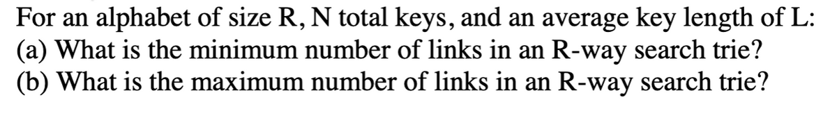 For an alphabet of size R, N total keys, and an average key length of L:
(a) What is the minimum number of links in an R-way search trie?
(b) What is the maximum number of links in an R-way search trie?
