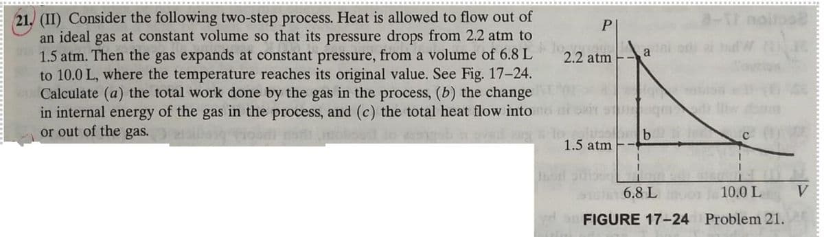 21. (II) Consider the following two-step process. Heat is allowed to flow out of
an ideal gas at constant volume so that its pressure drops from 2.2 atm to
1.5 atm. Then the gas expands at constant pressure, from a volume of 6.8 L
to 10.0 L, where the temperature reaches its original value. See Fig. 17-24.
Calculate (a) the total work done by the gas in the process, (b) the change
in internal energy of the gas in the process, and (c) the total heat flow into
or out of the gas.
P
2.2 atm
a or
1.5 atm
6.8 L
10.0 L
aFIGURE 17-24 Problem 21.

