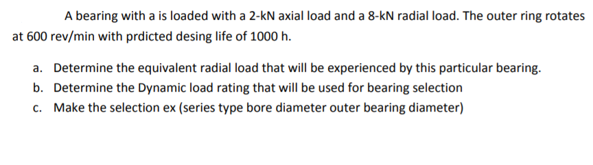 A bearing with a is loaded with a 2-kN axial load and a 8-kN radial load. The outer ring rotates
at 600 rev/min with prdicted desing life of 1000 h.
a. Determine the equivalent radial load that will be experienced by this particular bearing.
b. Determine the Dynamic load rating that will be used for bearing selection
c. Make the selection ex (series type bore diameter outer bearing diameter)
