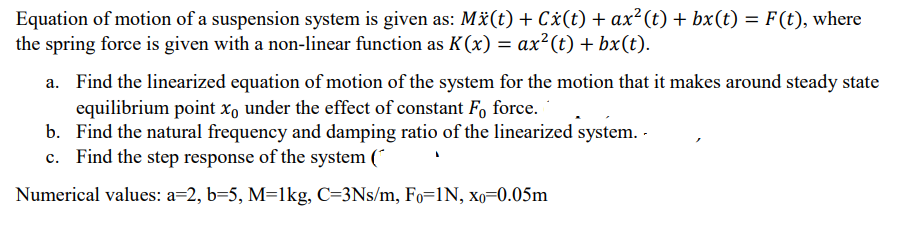 Equation of motion of a suspension system is given as: Mä(t) + Cx(t) + ax² (t) + bx(t) = F(t), where
the spring force is given with a non-linear function as K(x) = ax²(t) + bx(t).
%3D
a. Find the linearized equation of motion of the system for the motion that it makes around steady state
equilibrium point x, under the effect of constant F, force.
b. Find the natural frequency and damping ratio of the linearized system. -
c. Find the step response of the system (
Numerical values: a=2, b=5, M=1kg, C=3Ns/m, Fo=1N, xo=0.05m
