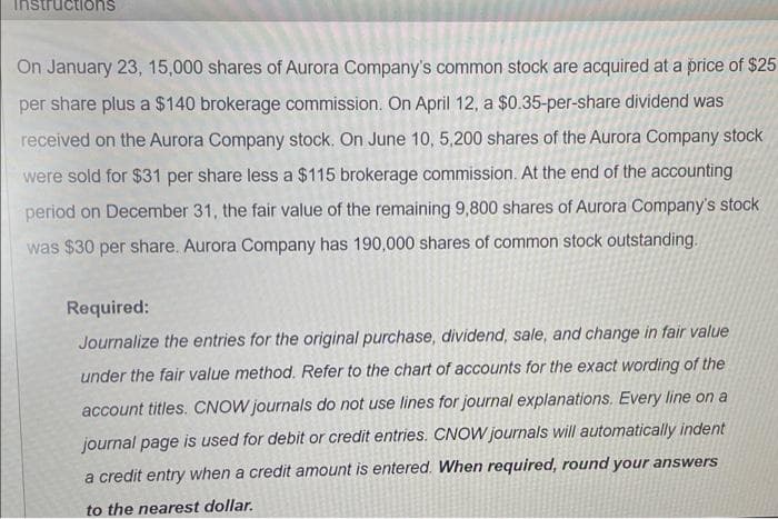 ctions
On January 23, 15,000 shares of Aurora Company's common stock are acquired at a price of $25
per share plus a $140 brokerage commission. On April 12, a $0.35-per-share dividend was
received on the Aurora Company stock. On June 10, 5,200 shares of the Aurora Company stock
were sold for $31 per share less a $115 brokerage commission. At the end of the accounting
period on December 31, the fair value of the remaining 9,800 shares of Aurora Company's stock
was $30 per share. Aurora Company has 190,000 shares of common stock outstanding.
Required:
Journalize the entries for the original purchase, dividend, sale, and change in fair value
under the fair value method. Refer to the chart of accounts for the exact wording of the
account titles. CNOW journals do not use lines for journal explanations. Every line on a
journal page is used for debit or credit entries. CNOW journals will automatically indent
a credit entry when a credit amount is entered. When required, round your answers
to the nearest dollar.