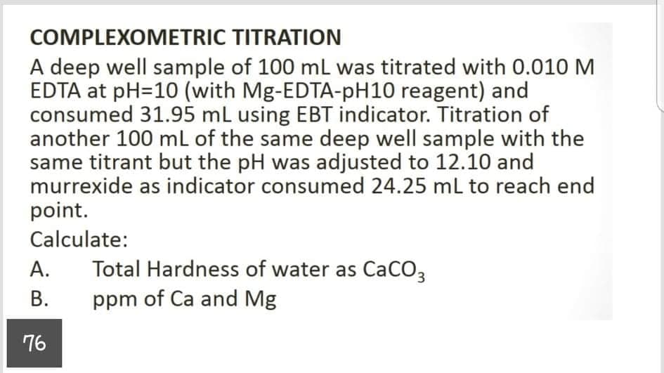 COMPLEXOMETRIC TITRATION
A deep well sample of 100 mL was titrated with 0.010 M
EDTA at pH=10 (with Mg-EDTA-PH10 reagent) and
consumed 31.95 mL using EBT indicator. Titration of
another 100 mL of the same deep well sample with the
same titrant but the pH was adjusted to 12.10 and
murrexide as indicator consumed 24.25 ml to reach end
point.
Calculate:
А.
Total Hardness of water as CaCO3
В.
ppm of Ca and Mg
76
