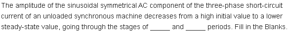 The amplitude of the sinusoidal symmetrical AC component of the three-phase short-circuit
current of an unloaded synchronous machine decreases from a high initial value to a lower
steady-state value, going through the stages of
and
periods. Fill in the Blanks
