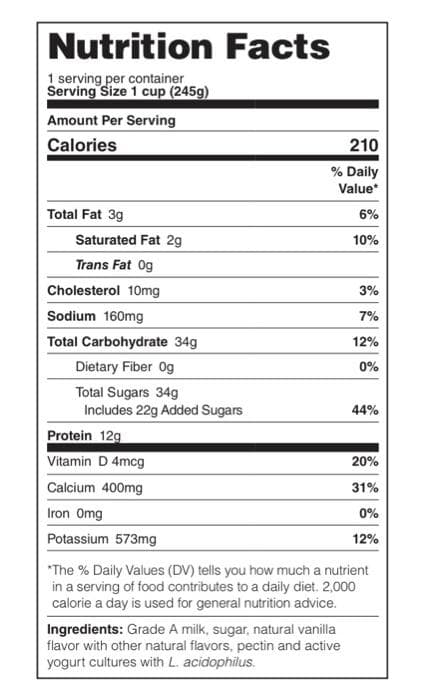 Nutrition Facts
1 serving per container
Serving Size 1 cup (245g)
Amount Per Serving
Calories
210
% Daily
Value*
Total Fat 3g
6%
Saturated Fat 2g
10%
Trans Fat Og
Cholesterol 10mg
3%
Sodium 160mg
7%
Total Carbohydrate 34g
12%
Dietary Fiber Og
0%
Total Sugars 34g
Includes 22g Added Sugars
44%
Protein 12g
Vitamin D 4mcg
20%
Calcium 400mg
31%
Iron Omg
0%
Potassium 573mg
12%
*The % Daily Values (DV) tells you how much a nutrient
in a serving of food contributes to a daily diet. 2,000
calorie a day is used for general nutrition advice.
Ingredients: Grade A milk, sugar, natural vanilla
flavor with other natural flavors, pectin and active
yogurt cultures with L. acidophilus.