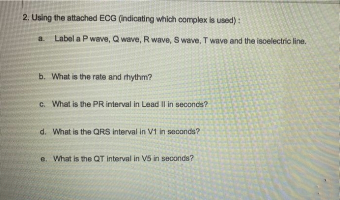 2. Using the attached ECG (indicating which complex is used):
a.
Label a P wave, Q wave, R wave, S wave, T wave and the isoelectric line.
b. What is the rate and rhythm?
c. What is the PR interval in Lead II in seconds?
d. What is the QRS interval in V1 in seconds?
e. What is the QT interval in V5 in seconds?