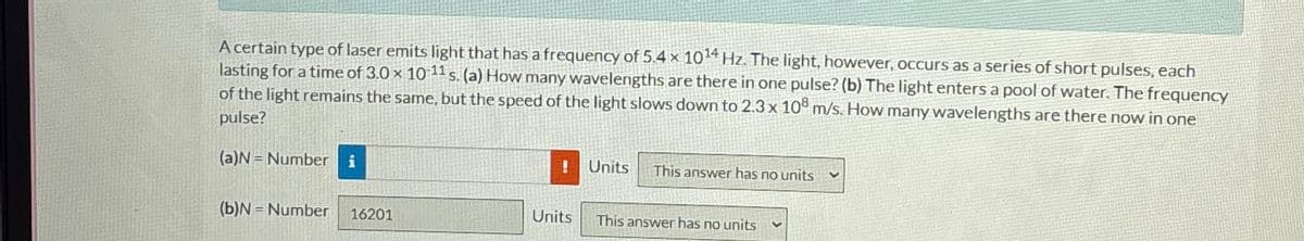 A certain type of laser emits light that has a frequency of 5.4 x 1014 Hz. The light, however, occurs as a series of short pulses, each
lasting for a time of 3.0 x 10-11 s. (a) How many wavelengths are there in one pulse? (b) The light enters a pool of water. The frequency
of the light remains the same, but the speed of the light slows down to 2.3 x 10 m/s. How many wavelengths are there now in one
pulse?
(a)N Number i
!
Units
This answer has no units
(b)N-Number 16201
Units
This answer has no units