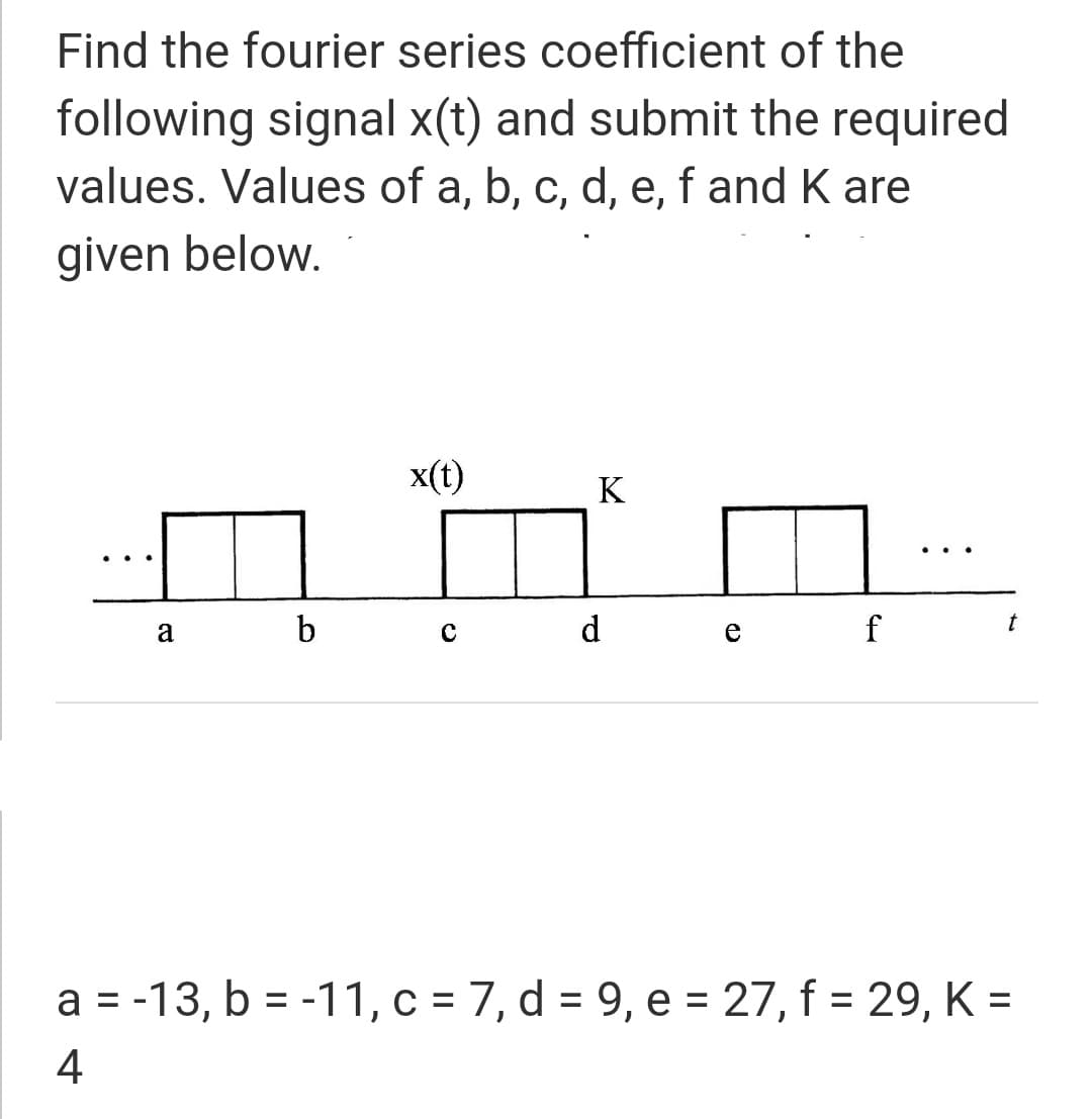 Find the fourier series coefficient of the
following signal x(t) and submit the required
values. Values of a, b, c, d, e, f and K are
given below.
x(t)
K
..
a
d
f
t
a = -13, b = -11, c = 7, d = 9, e = 27, f = 29, K =
%D
%3D
4
