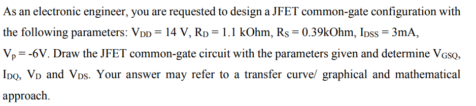 As an electronic engineer, you are requested to design a JFET common-gate configuration with
the following parameters: Vpp = 14 V, Rp = 1.1 kOhm, Rs = 0.39kOhm, Ipss = 3mA,
V, = -6V. Draw the JFET common-gate circuit with the parameters given and determine VGSQ,
IDo, VD and VDs. Your answer may refer to a transfer curve/ graphical and mathematical
approach.
