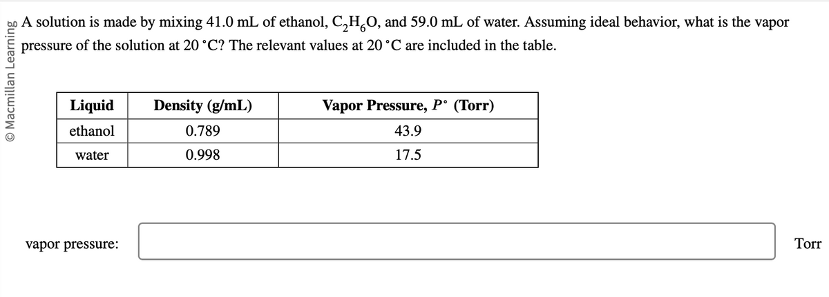 O Macmillan Learning
A solution is made by mixing 41.0 mL of ethanol, C₂HÃO, and 59.0 mL of water. Assuming ideal behavior, what is the vapor
pressure of the solution at 20 °C? The relevant values at 20 °C are included in the table.
Liquid
ethanol
water
vapor pressure:
Density (g/mL)
0.789
0.998
Vapor Pressure, P° (Torr)
43.9
17.5
Torr