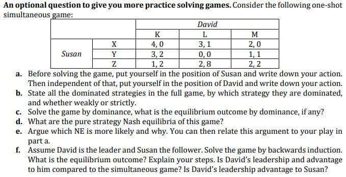 An optional question to give you more practice solving games. Consider the following one-shot
simultaneous game:
David
K
L
M
X
4,0
3,1
2,0
1, 1
2,2
Susan
Y
3,2
1, 2
0,0
2,8
Z
a. Before solving the game, put yourself in the position of Susan and write down your action.
Then independent of that, put yourself in the position of David and write down your action.
b. State all the dominated strategies in the full game, by which strategy they are dominated,
and whether weakly or strictly.
c. Solve the game by dominance, what is the equilibrium outcome by dominance, if any?
d. What are the pure strategy Nash equilibria of this game?
e. Argue which NE is more likely and why. You can then relate this argument to your play in
part a.
f. Assume David is the leader and Susan the follower. Solve the game by backwards induction.
What is the equilibrium outcome? Explain your steps. Is David's leadership and advantage
to him compared to the simultaneous game? Is David's leadership advantage to Susan?
