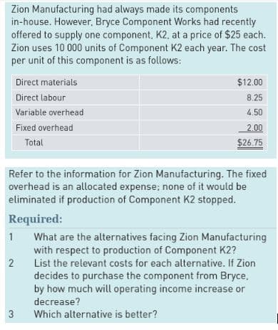 Zion Manufacturing had always made its components
in-house. However, Bryce Component Works had recently
offered to supply one component, K2, at a price of $25 each.
Zion uses 10 000 units of Component K2 each year. The cost
per unit of this component is as follows:
1
Direct materials
Direct labour
Variable overhead
Fixed overhead
Total
Refer to the information for Zion Manufacturing. The fixed
overhead is an allocated expense; none of it would be
eliminated if production of Component K2 stopped.
Required:
2
3
$12.00
8.25
4.50
2.00
$26.75
What are the alternatives facing Zion Manufacturing
with respect to production of Component K2?
List the relevant costs for each alternative. If Zion
decides to purchase the component from Bryce,
by how much will operating income increase or
decrease?
Which alternative is better?