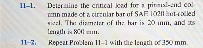 11-1.
Determine the critical load for a pinned-end col-
umn made of a circular bar of SAE 1020 hot-rolled
steel. The diameter of the bar is 20 mm, and its
length is 800 mm.
11-2.
Repeat Problem 11-1 with the length of 350 mm.
