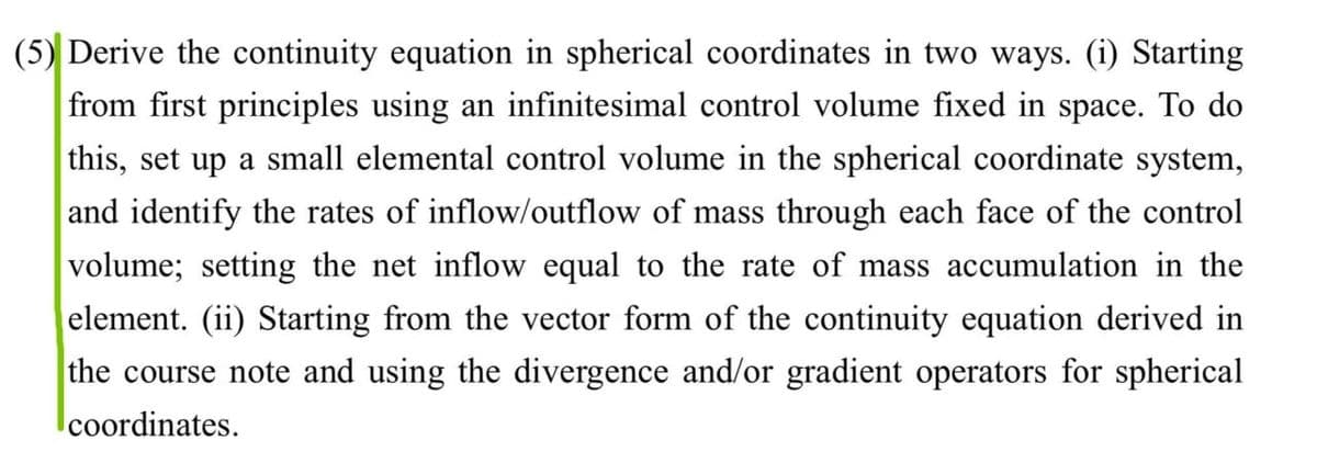 (5) Derive the continuity equation in spherical coordinates in two ways. (i) Starting
from first principles using an infinitesimal control volume fixed in space. To do
this, set up a small elemental control volume in the spherical coordinate system,
and identify the rates of inflow/outflow of mass through each face of the control
volume; setting the net inflow equal to the rate of mass accumulation in the
element. (ii) Starting from the vector form of the continuity equation derived in
the course note and using the divergence and/or gradient operators for spherical
coordinates.
