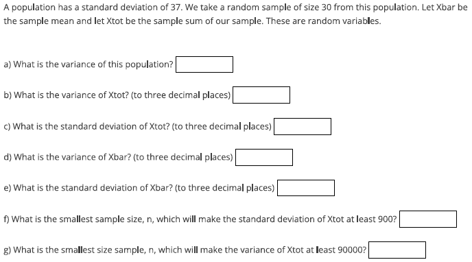 A population has a standard deviation of 37. We take a random sample of size 30 from this population. Let Xbar be
the sample mean and let Xtot be the sample sum of our sample. These are random variables.
a) What is the variance of this population?
b) What is the variance of Xtot? (to three decimal places)
c) What is the standard deviation of Xtot? (to three decimal places)
d) What is the variance of Xbar? (to three decimal places)
e) What is the standard deviation of Xbar? (to three decimal places)
f) What is the smallest sample size, n, which will make the standard deviation of Xtot at least 900?
g) What is the smallest size sample, n, which will make the variance of Xtot at least 90000?