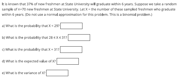 It is known that 37% of new freshmen at State University will graduate within 6 years. Suppose we take a random
sample of n=70 new freshmen at State University. Let X = the number of these sampled freshmen who graduate
within 6 years. (Do not use a normal approximation for this problem. This is a binomial problem.)
a) What is the probability that X < 29?
b) What is the probability that 28 ≤ x ≤ 31?
c) What is the probability that X = 31?
d) What is the expected value of X?
e) What is the variance of X?