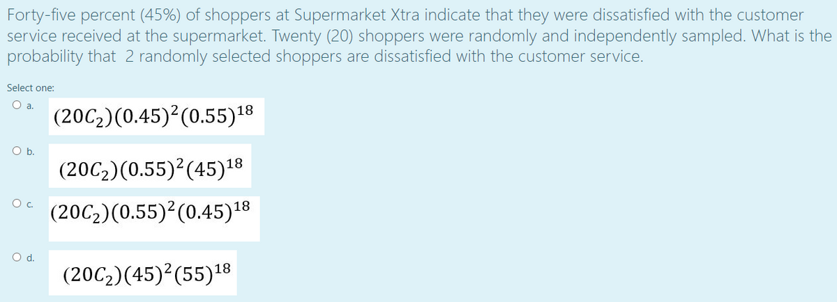 Forty-five percent (45%) of shoppers at Supermarket Xtra indicate that they were dissatisfied with the customer
service received at the supermarket. Twenty (20) shoppers were randomly and independently sampled. What is the
probability that 2 randomly selected shoppers are dissatisfied with the customer service.
Select one:
Oa.
(20C2)(0.45)?(0.55)18
Ob.
(20C2)(0.55)²(45)18
Oc.
(20C2)(0.55) (0.45)18
Od.
(20C2)(45)²(55)18
