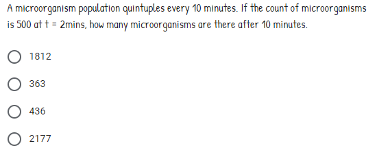 A microorganism population quintuples every 10 minutes. If the count of microorganisms
is 500 at t = 2mins, how many microorganisms are there after 10 minutes.
1812
363
O 436
O 2177
