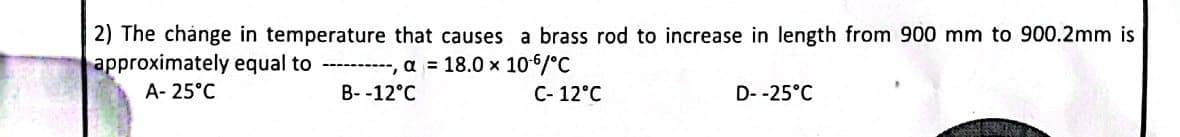 2) The change in temperature that causes a brass rod to increase in length from 900 mm to 900.2mm is
approximately equal to ----------, a = 18.0 x 106/°C
A-25°C
B--12°C
C- 12°C
D--25°C