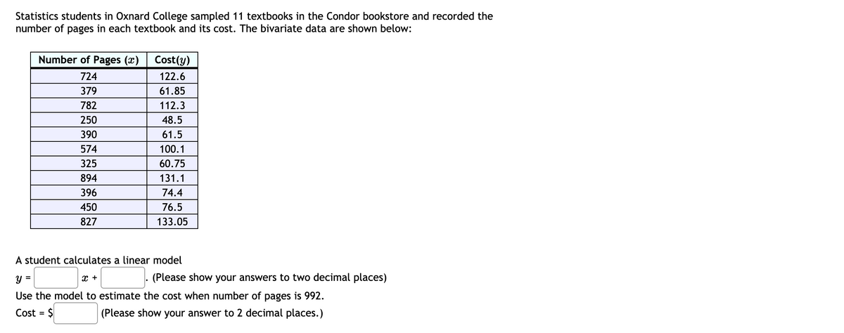 Statistics students in Oxnard College sampled 11 textbooks in the Condor bookstore and recorded the
number of pages in each textbook and its cost. The bivariate data are shown below:
Number of Pages (x)
Cost(y)
724
122.6
379
61.85
782
112.3
250
48.5
390
61.5
574
100.1
325
60.75
894
131.1
396
74.4
450
76.5
827
133.05
A student calculates a linear model
(Please show your answers to two decimal places)
y =
Use the model to estimate the cost when number of pages is 992.
x +
Cost = $
(Please show your answer to 2 decimal places.)
