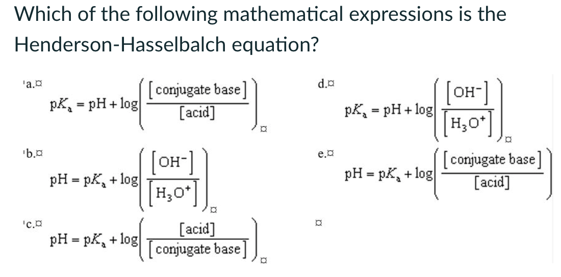 Which of the following mathematical expressions is the
Henderson-Hasselbalch equation?
'a.¤
'b.¤
[conjugate base]
=
pkpH+ log
[acid]
[OH-]
pH = pK+ log
'C.¤
pH = pK+log
[H₂O+]
[acid]
Σ
conjugate base
P
P
d.¤
e.¤
[OH-]
=
pkpH+ log
H₂O
H3O+
pH = pK+ log
a
[conjugate base]
[acid]